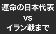 運命の日本代表 vs イラン戦まで